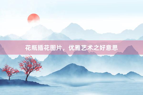 花瓶插花图片，优雅艺术之好意思